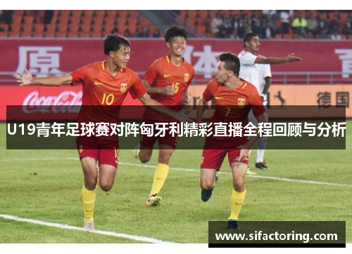 U19青年足球赛对阵匈牙利精彩直播全程回顾与分析
