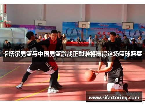 卡塔尔男篮与中国男篮激战正酣谁将赢得这场篮球盛宴