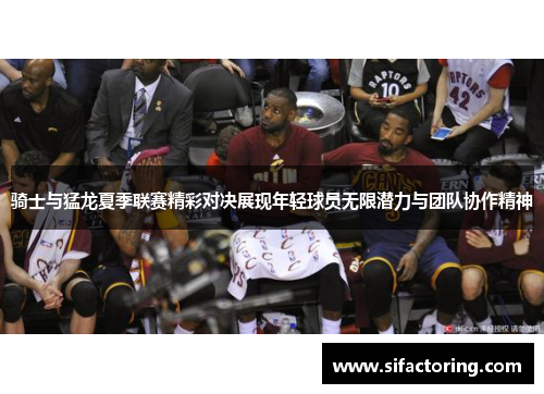 骑士与猛龙夏季联赛精彩对决展现年轻球员无限潜力与团队协作精神